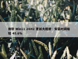 微软 Win11 24H2 更新大提速：安装时间缩短 45.6%