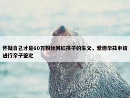 怀疑自己才是60万粉丝网红孩子的生父，爱德华兹申请进行亲子鉴定