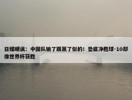 日媒嘲讽：中国队输了跟赢了似的！垫底净胜球-10却像世界杯获胜