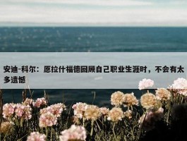 安迪-科尔：愿拉什福德回顾自己职业生涯时，不会有太多遗憾