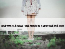 游泳世界杯上海站：徐嘉余摘得男子50米仰泳比赛铜牌