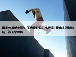 国足VS澳大利亚：王大雷让位，韦世豪+费南多领衔前场，张玉宁冲锋