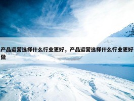 产品运营选择什么行业更好，产品运营选择什么行业更好做