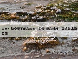 申京：整个夏天都在练习三分球 现在对投三分感觉非常自如