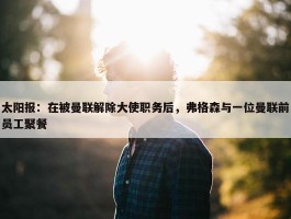 太阳报：在被曼联解除大使职务后，弗格森与一位曼联前员工聚餐