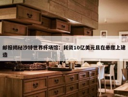 邮报揭秘沙特世界杯场馆：耗资10亿美元且在悬崖上建造