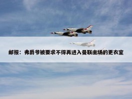 邮报：弗爵爷被要求不得再进入曼联主场的更衣室