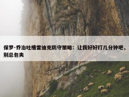 保罗-乔治吐槽雷迪克防守策略：让我好好打几分钟吧，别总包夹