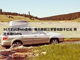 50万的问界M9卖爆！赛力斯前三季营收超千亿元 同比大增539%