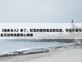 《独身女人》来了，短发的唐嫣美出新高度，预告片里与赵又廷吻戏看得心痒痒