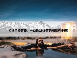 拒绝价格套路，一口价19.9万的威然有多棒？