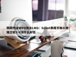 韩网热议WBG淘汰LNG：Scout表现不如小虎！瑞士轮3-0没什么好处