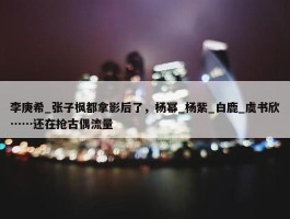 李庚希_张子枫都拿影后了，杨幂_杨紫_白鹿_虞书欣……还在抢古偶流量