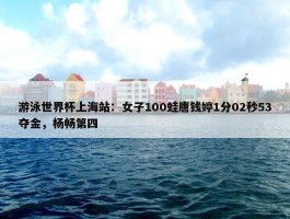 游泳世界杯上海站：女子100蛙唐钱婷1分02秒53夺金，杨畅第四