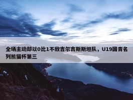 全场主动却以0比1不敌吉尔吉斯斯坦队，U19国青名列熊猫杯第三