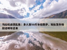 马拉松进货乱象：多人背50斤补给跑步，如批发市场 放话明年还来