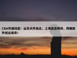 CBA外援动态：山东大外抵达，上海连签两将，同曦新外抵达南京！