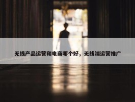 无线产品运营和电商哪个好，无线端运营推广