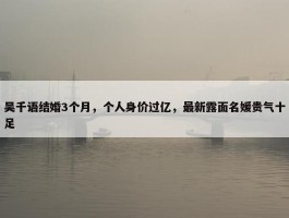 吴千语结婚3个月，个人身价过亿，最新露面名媛贵气十足