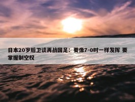 日本20岁后卫谈再战国足：要像7-0时一样发挥 要掌握制空权