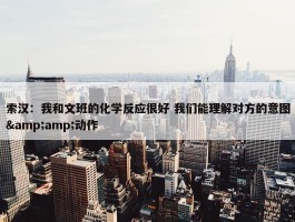 索汉：我和文班的化学反应很好 我们能理解对方的意图&amp;动作