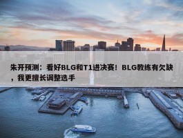 朱开预测：看好BLG和T1进决赛！BLG教练有欠缺，我更擅长调整选手