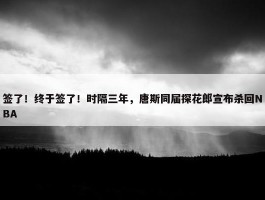 签了！终于签了！时隔三年，唐斯同届探花郎宣布杀回NBA