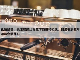 孔帕尼奥：天津球迷让我放下恐惧和担忧，如果收到意甲邀请会很开心