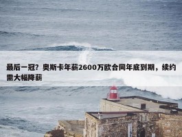 最后一冠？奥斯卡年薪2600万欧合同年底到期，续约需大幅降薪