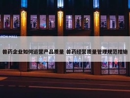 兽药企业如何运营产品质量 兽药经营质量管理规范措施