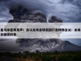 皇马帝星再发声！自认无缘金球奖因打击种族主义：未来会继续抗争