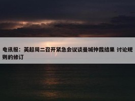 电讯报：英超周二召开紧急会议谈曼城仲裁结果 讨论规则的修订