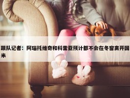 跟队记者：阿瑙托维奇和科雷亚预计都不会在冬窗离开国米