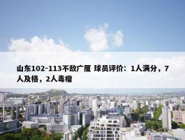 山东102-113不敌广厦 球员评价：1人满分，7人及格，2人毒瘤