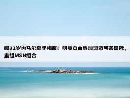 曝32岁内马尔牵手梅西！明夏自由身加盟迈阿密国际，重组MSN组合