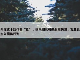 向佐这个动作有“毒”，娱乐圈竞相掀起模仿潮，文章也加入模仿行列