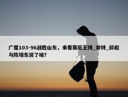 广厦103-96战胜山东，来看赛后王博_奈特_邱彪与陈培东说了啥？