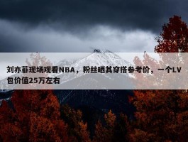 刘亦菲现场观看NBA，粉丝晒其穿搭参考价，一个LV包价值25万左右