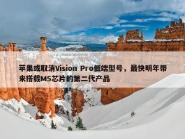 苹果或取消Vision Pro低端型号，最快明年带来搭载M5芯片的第二代产品