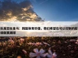 队报怒批皇马：践踏体育价值，他们希望在可以控制的超级联赛踢球