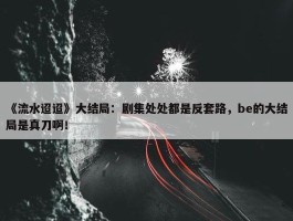 《流水迢迢》大结局：剧集处处都是反套路，be的大结局是真刀啊！