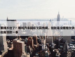 要撑不住了？哪吒汽车回应欠薪传闻，但丝毫没提拖欠供应商货款一事