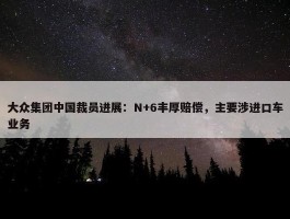 大众集团中国裁员进展：N+6丰厚赔偿，主要涉进口车业务