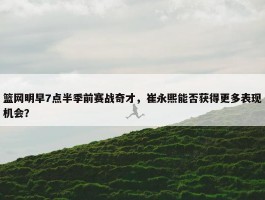 篮网明早7点半季前赛战奇才，崔永熙能否获得更多表现机会？