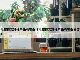 电商运营对标产品有哪些（电商运营对标产品有哪些方面）