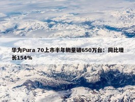 华为Pura 70上市半年销量破650万台：同比增长154%