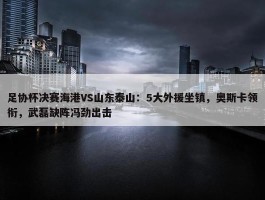 足协杯决赛海港VS山东泰山：5大外援坐镇，奥斯卡领衔，武磊缺阵冯劲出击