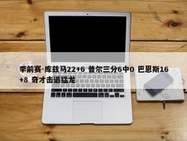 季前赛-库兹马22+6 普尔三分6中0 巴恩斯16+8 奇才击退猛龙