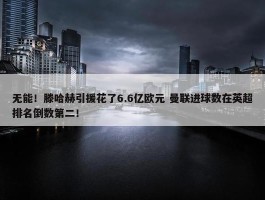 无能！滕哈赫引援花了6.6亿欧元 曼联进球数在英超排名倒数第二！