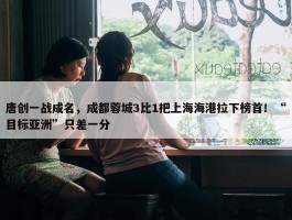 唐创一战成名，成都蓉城3比1把上海海港拉下榜首！“目标亚洲”只差一分